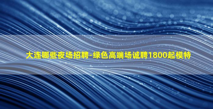 大连哪些夜场招聘-绿色高端场诚聘1800起模特